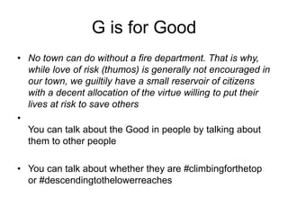 G is for Good
• No town can do without a fire department. That is why,
while love of risk (thumos) is generally not encouraged in
our town, we guiltily have a small reservoir of citizens
with a decent allocation of the virtue willing to put their
lives at risk to save others
•
You can talk about the Good in people by talking about
them to other people
• You can talk about whether they are #climbingforthetop
or #descendingtothelowerreaches
 