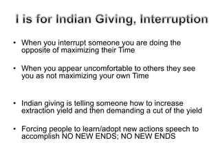 • When you interrupt someone you are doing the
opposite of maximizing their Time
• When you appear uncomfortable to others they see
you as not maximizing your own Time
• Indian giving is telling someone how to increase
extraction yield and then demanding a cut of the yield
• Forcing people to learn/adopt new actions speech to
accomplish NO NEW ENDS; NO NEW ENDS
 