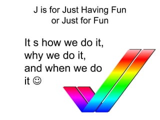 J is for Just Having Fun
or Just for Fun
It s how we do it,
why we do it,
and when we do
it 
 