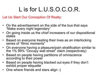 L is for L.U.S.O.C.O.R.
Let Us Start Our Conception Of Realty:
• On the advertisement on the side of the bus that says
“Make every night legendary”
• On going inside us the chief increasers of our dispositional
states
• Based on everyone treating their lives as an interlocking
series of “filmic moments”
• On everyone having a pleasure/pain stratification similar to
the 1% 99% “Occupy wall street” claim (respectively)
• Based on people having partitions of omniscience
according to their power
• Based on people having blacked out eyes if they don’t
exhibit proper etiquette
• One where friends and stars align :)
 
