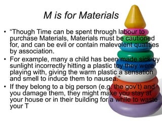 M is for Materials
• “Though Time can be spent through labour to
purchase Materials, Materials must be cautioned
for, and can be evil or contain malevolent qualities
by association.
• For example, many a child has been made sick by
sunlight incorrectly hitting a plastic toy they were
playing with, giving the warm plastic a sensation
and smell to induce them to nausea.”
• If they belong to a big person (e.g. the gov’t) and
you damage them, they might make you stay at
your house or in their building for a while to waste
your T
 