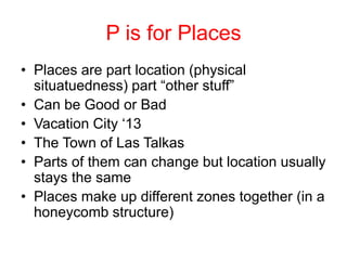 P is for Places
• Places are part location (physical
situatuedness) part “other stuff”
• Can be Good or Bad
• Vacation City ‘13
• The Town of Las Talkas
• Parts of them can change but location usually
stays the same
• Places make up different zones together (in a
honeycomb structure)
 