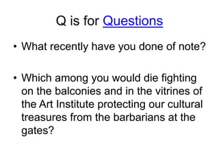 Q is for Questions
• What recently have you done of note?
• Which among you would die fighting
on the balconies and in the vitrines of
the Art Institute protecting our cultural
treasures from the barbarians at the
gates?
 