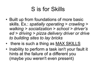 S is for Skills
• Built up from foundations of more basic
skills. Ex.: spatially operating > crawling >
walking > socialization > school > driver’s
ed > driving > pizza delivery driver or drive
to building sites to lay bricks
• there is such a thing as MAX SKILLS
• Inability to perform a task isn't your fault it
hints at the failure of a different you
(maybe you weren't even present)
 