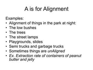 A is for Alignment
Examples:
• Alignment of things in the park at night:
• The low bushes
• The trees
• The street lamps
• Playgrounds, slides
• Semi trucks and garbage trucks
• Sometimes things are unAligned
• Ex. Extraction rate of containers of peanut
butter and jelly
 