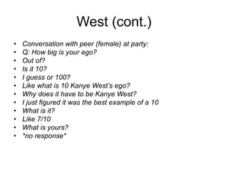 West (cont.)
• Conversation with peer (female) at party:
• Q: How big is your ego?
• Out of?
• Is it 10?
• I guess or 100?
• Like what is 10 Kanye West’s ego?
• Why does it have to be Kanye West?
• I just figured it was the best example of a 10
• What is it?
• Like 7/10
• What is yours?
• *no response*
 