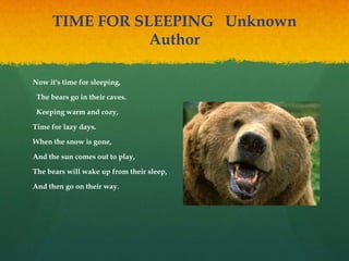 TIME FOR SLEEPING  Unknown
Author
Now it's time for sleeping,
 The bears go in their caves.
 Keeping warm and cozy,  
Time for lazy days.  
When the snow is gone,  
And the sun comes out to play,  
The bears will wake up from their sleep,  
And then go on their way.
 