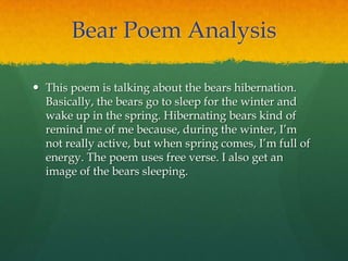 Bear Poem Analysis
 This poem is talking about the bears hibernation.
Basically, the bears go to sleep for the winter and
wake up in the spring. Hibernating bears kind of
remind me of me because, during the winter, I‟m
not really active, but when spring comes, I‟m full of
energy. The poem uses free verse. I also get an
image of the bears sleeping.
 