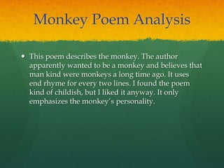 Monkey Poem Analysis
 This poem describes the monkey. The author
apparently wanted to be a monkey and believes that
man kind were monkeys a long time ago. It uses
end rhyme for every two lines. I found the poem
kind of childish, but I liked it anyway. It only
emphasizes the monkey‟s personality.
 