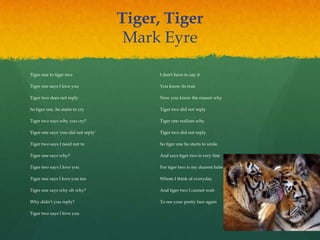Tiger, Tiger
Mark Eyre
Tiger one to tiger two
Tiger one says I love you
Tiger two does not reply
So tiger one, he starts to cry
Tiger two says why you cry?
Tiger one says 'you did not reply‟
Tiger two says I need not to
Tiger one says why?
Tiger two says I love you
Tiger one says I love you too
Tiger one says why oh why?
Why didn‟t you reply?
Tiger two says I love you
I don't have to say it
You know its true
Now you know the reason why
Tiger two did not reply
Tiger one realizes why
Tiger two did not reply
So tiger one he starts to smile
And says tiger two is very fine
For tiger two is my dearest babe
Whom I think of everyday
And tiger two I cannot wait
To see your pretty face again
 