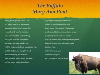 The Buffalo
Mary Ann Pont
While grazin' quietly a man I see
so I watch him, as he watches me
the question bein' who's gonna flee!
I guess he will 'cuz I'm that big
but I can't stand his feathered wig.
So I'll just blow me, lots of snot
and watch his pony spook a lot
Well! it bucks to the West, lands in the East
for I the buffalo, am a mighty beast.
Brown and hairy, but do I care
these northern plains, I will not share
but! Go young Indian do not fear
as your painted pony starts to rear.
I shall let you live to tell the tale
brave young Warrior who's face is pale
as the sunset fades over mountains yonder
I can't help but to look and wonder
why the painted pony stands quiet and proud
beneath western skies without a cloud
but then I see,
in the Warrior's eyes,
sad tears have filled
for I the buffalo, shall be killed.
 