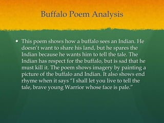 Buffalo Poem Analysis
 This poem shows how a buffalo sees an Indian. He
doesn‟t want to share his land, but he spares the
Indian because he wants him to tell the tale. The
Indian has respect for the buffalo, but is sad that he
must kill it. The poem shows imagery by painting a
picture of the buffalo and Indian. It also shows end
rhyme when it says “I shall let you live to tell the
tale, brave young Warrior whose face is pale.”
 