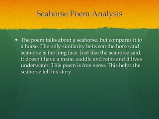 Seahorse Poem Analysis
 The poem talks about a seahorse, but compares it to
a horse. The only similarity between the horse and
seahorse is the long face. Just like the seahorse said,
it doesn‟t have a mane, saddle and reins and it lives
underwater. This poem is free verse. This helps the
seahorse tell his story.
 