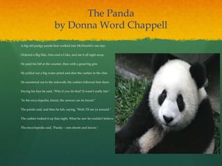 The Panda
by Donna Word Chappell
A big old pudgy panda bear walked into McDonald's one day. 
Ordered a Big Mac, fries and a Coke, and ate it all right away. 
He paid his bill at the counter, then with a great big grin 
He pulled out a big water pistol and shot the cashier in the chin. 
He sauntered out to the sidewalk; the cashier followed him there. 
Drying his face he said, "Why'd you do that? It wasn't really fair." 
"In the encyclopedia, friend, the answer can be found." 
The panda said, and then he left, saying, "Well, I'll see ya around." 
The cashier looked it up that night. What he saw he couldn't believe. 
The encyclopedia said, "Panda -- eats shoots and leaves."
 