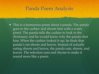 Panda Poem Analysis
 This is a humorous poem about a panda. The panda
goes to the cashier and shoots him with a water
pistol. The panda tells the cashier to look in the
dictionary and he would know why the panda shot
him. When the cashier looked it up, he finds that
panda‟s eat shoots and leaves. Instead of actually
eating shoots and leaves, the panda eats, shoots, and
leaves. The selection uses end rhyme to make it
sound more like a poem.
 