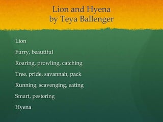 Lion and Hyena
by Teya Ballenger
Lion
Furry, beautiful
Roaring, prowling, catching
Tree, pride, savannah, pack
Running, scavenging, eating
Smart, pestering
Hyena
 
