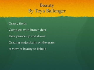 Beauty
By Teya Ballenger
Grassy fields
Complete with brown deer
Deer prance up and down
Grazing majestically on the grass
A view of beauty to behold
 