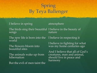 Spring
By Teya Ballenger
I believe in spring
The birds sing their beautiful
songs
The new life is born into the
world
The flowers bloom into
beautiful sites
The animals wake up from
hibernation
But the evil of men taint the
atmosphere
I believe in the beauty of
nature
I believe in respecting it
I believe in fighting for what
was my home centuries ago
And I believe that all of God‟s
creatures, man and animal,
should live in peace and
harmony
 