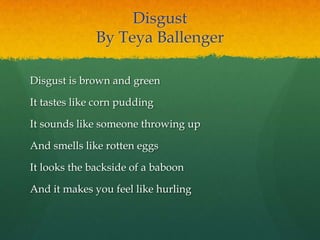 Disgust
By Teya Ballenger
Disgust is brown and green
It tastes like corn pudding
It sounds like someone throwing up
And smells like rotten eggs
It looks the backside of a baboon
And it makes you feel like hurling
 