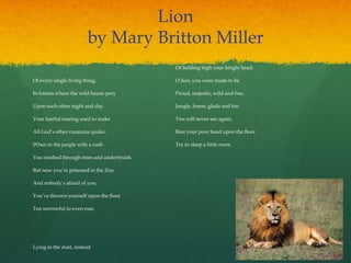 Lion
by Mary Britton Miller
Of every single living thing, 
In forests where the wild beasts prey 
Upon each other night and day.
Your fearful roaring used to make 
All God‟s other creatures quake. 
When in the jungle with a rush 
You crashed through trees and underbrush.
But now you‟re prisoned in the Zoo, 
And nobody‟s afraid of you; 
You‟ve thrown yourself upon the floor 
Too sorrowful to even roar.
Lying in the dust, instead 
Of holding high your kingly head; 
O lion, you were made to be 
Proud, majestic, wild and free.
Jungle, forest, glade and fen 
You will never see again, 
Rest your poor head upon the floor 
Try to sleep a little more.
 
