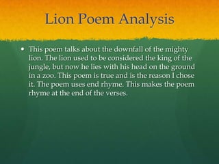 Lion Poem Analysis
 This poem talks about the downfall of the mighty
lion. The lion used to be considered the king of the
jungle, but now he lies with his head on the ground
in a zoo. This poem is true and is the reason I chose
it. The poem uses end rhyme. This makes the poem
rhyme at the end of the verses.
 