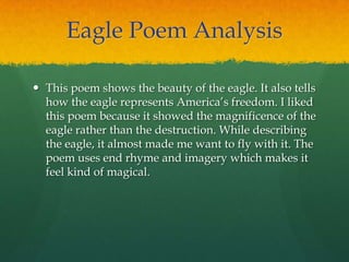 Eagle Poem Analysis
 This poem shows the beauty of the eagle. It also tells
how the eagle represents America‟s freedom. I liked
this poem because it showed the magnificence of the
eagle rather than the destruction. While describing
the eagle, it almost made me want to fly with it. The
poem uses end rhyme and imagery which makes it
feel kind of magical.
 