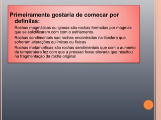 Primeiramente gostaria de comecar por
definilas:
 Rochas magmáticas ou igneas são rochas formadas por magmas
que se solidificaram com com o esfriamento.
 Rochas sendimentais sao rochas encontradas na litosfera que
sofreram alterações quiímicas ou fisicas
 Rochas metamorficas são rochas sendimentais que com o aumento
da temperatura fez com que a pressao fosse elevada que resultou
na fragmentaçao da rocha original
 