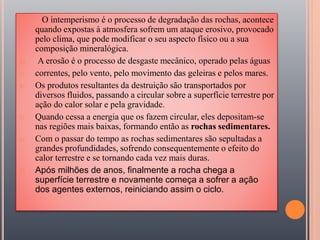 1) O intemperismo é o processo de degradação das rochas, acontece
quando expostas à atmosfera sofrem um ataque erosivo, provocado
pelo clima, que pode modificar o seu aspecto físico ou a sua
composição mineralógica.
2) A erosão é o processo de desgaste mecânico, operado pelas águas
3) correntes, pelo vento, pelo movimento das geleiras e pelos mares.
4) Os produtos resultantes da destruição são transportados por
diversos fluidos, passando a circular sobre a superfície terrestre por
ação do calor solar e pela gravidade.
5) Quando cessa a energia que os fazem circular, eles depositam-se
nas regiões mais baixas, formando então as rochas sedimentares.
6) Com o passar do tempo as rochas sedimentares são sepultadas a
grandes profundidades, sofrendo consequentemente o efeito do
calor terrestre e se tornando cada vez mais duras.
7) Após milhões de anos, finalmente a rocha chega a
superfície terrestre e novamente começa a sofrer a ação
dos agentes externos, reiniciando assim o ciclo.
 