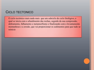 CICLO TECTONICO
 O ciclo tectónico mais nada mais que um subciclo do ciclo litológico, o
qual se inicia com o afundimento das rochas, seguido da sua compressão,
dobramento, falhamento e metamorfismo e finalizando com o levantamento
montanhoso e a erosão, que vai proporcionar os sedimentos para que tudo se
reinicie
 