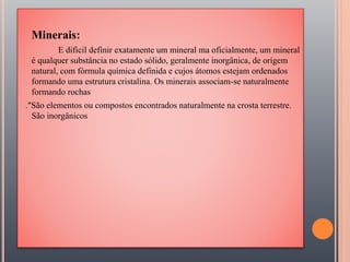 Minerais:
E dificil definir exatamente um mineral ma oficialmente, um mineral
é qualquer substância no estado sólido, geralmente inorgânica, de origem
natural, com fórmula química definida e cujos átomos estejam ordenados
formando uma estrutura cristalina. Os minerais associam-se naturalmente
formando rochas
."São elementos ou compostos encontrados naturalmente na crosta terrestre.
São inorgânicos
 