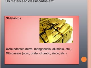 Os metais são classificados em:
Metálicos
Abundantes (ferro, manganêsio, alumínio, etc.)
Escassos (ouro, prata, chumbo, zinco, etc.)
 