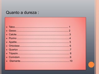 Quanto a dureza :
 Talco.............................................................................. 1
 Gesso............................................................................ 2
 Calcite.............................................................................3
 Flurino ............................................................................4
 Apatite............................................................................ 5
 Ortoclase........................................................................ 6
 Quartzo ...........................................................................7
 Tópazio........................................................................... 8
 Corindom.........................................................................9
 Diamante........................................................................10
 