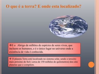 O que é a terra? E onde esta localizado?
E o Abrigo de milhões de espécies de seres vivos, que
incluem os humanos, e é o único lugar no universo onde a
existência de vida é conhecida.
 O planeta Terra está localizado no sistema solar, sendo o terceiro
mais próximo do Sol ( cerca de 150 milhões de quilometros) dos oito
planetas que o compõem.
 