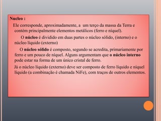 Nucleo :
Ele corresponde, aproximadamente, a um terço da massa da Terra e
contém principalmente elementos metálicos (ferro e níquel).
O núcleo é dividido em duas partes o núcleo sólido, (interno) e o
núcleo líquido (externo)
O núcleo sólido é composto, segundo se acredita, primariamente por
ferro e um pouco de níquel. Alguns argumentam que o núcleo interno
pode estar na forma de um único cristal de ferro.
Já o núcleo líquido (externo) deve ser composto de ferro líquido e níquel
líquido (a combinação é chamada NiFe), com traços de outros elementos.
 