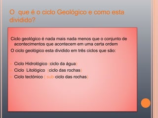 O que é o ciclo Geológico e como esta
dividido?
Ciclo geológico é nada mais nada menos que o conjunto de
acontecimentos que acontecem em uma certa ordem
O ciclo geológico esta dividido em três ciclos que são:
 Ciclo Hidrológico (ciclo da água)
 Ciclo Litológico (ciclo das rochas)
 Ciclo tectónico ( sub-ciclo das rochas)
 