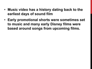 • Music video has a history dating back to the 
earliest days of sound film 
• Early promotional shorts were sometimes set 
to music and many early Disney films were 
based around songs from upcoming films. 
 