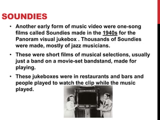 SOUNDIES 
• Another early form of music video were one-song 
films called Soundies made in the 1940s for the 
Panoram visual jukebox . Thousands of Soundies 
were made, mostly of jazz musicians. 
• These were short films of musical selections, usually 
just a band on a movie-set bandstand, made for 
playing. 
• These jukeboxes were in restaurants and bars and 
people played to watch the clip while the music 
played. 
 