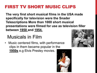 FIRST TV SHORT MUSIC CLIPS 
The very first short musical films in the USA made 
specifically for television were the Snader 
Telescriptions More than 1000 short musical 
presentations were filmed for use as television filler 
between 1950 and 1954. 
Musicals in Film 
• Music centered films, with performance 
clips in them became popular in the 
1950s e.g Elvis Presley movies. 
 