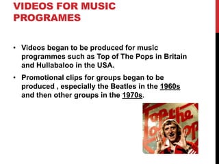 VIDEOS FOR MUSIC 
PROGRAMES 
• Videos began to be produced for music 
programmes such as Top of The Pops in Britain 
and Hullabaloo in the USA. 
• Promotional clips for groups began to be 
produced , especially the Beatles in the 1960s 
and then other groups in the 1970s. 
 