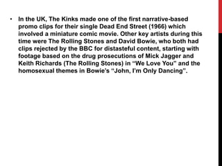 • In the UK, The Kinks made one of the first narrative-based 
promo clips for their single Dead End Street (1966) which 
involved a miniature comic movie. Other key artists during this 
time were The Rolling Stones and David Bowie, who both had 
clips rejected by the BBC for distasteful content, starting with 
footage based on the drug prosecutions of Mick Jagger and 
Keith Richards (The Rolling Stones) in “We Love You” and the 
homosexual themes in Bowie’s “John, I’m Only Dancing”. 
 