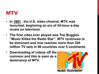 MTV 
• In 1981 , the U.S. video channel, MTV, was 
launched, beginning an era of 24-hour-a-day 
music on television 
• The first video ever played was The Buggles 
“Music Killed the Radio Star”. MTV continues to 
be dominant and now reaches more than 320 
million TV sets in 90 countries over 5 continents 
• Downloading of videos off the internet is now 
common and this is seen as a threat to the 
dominance of MTV. 
 