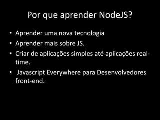 Por que aprender NodeJS? 
• Aprender uma nova tecnologia 
• Aprender mais sobre JS. 
• Criar de aplicações simples até aplicações real-time. 
• Javascript Everywhere para Desenvolvedores 
front-end. 
 