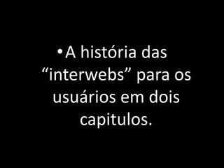 •A história das 
“interwebs” para os 
usuários em dois 
capitulos. 
 