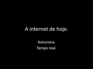 A internet de hoje. 
Asíncrona. 
Tempo real. 
 