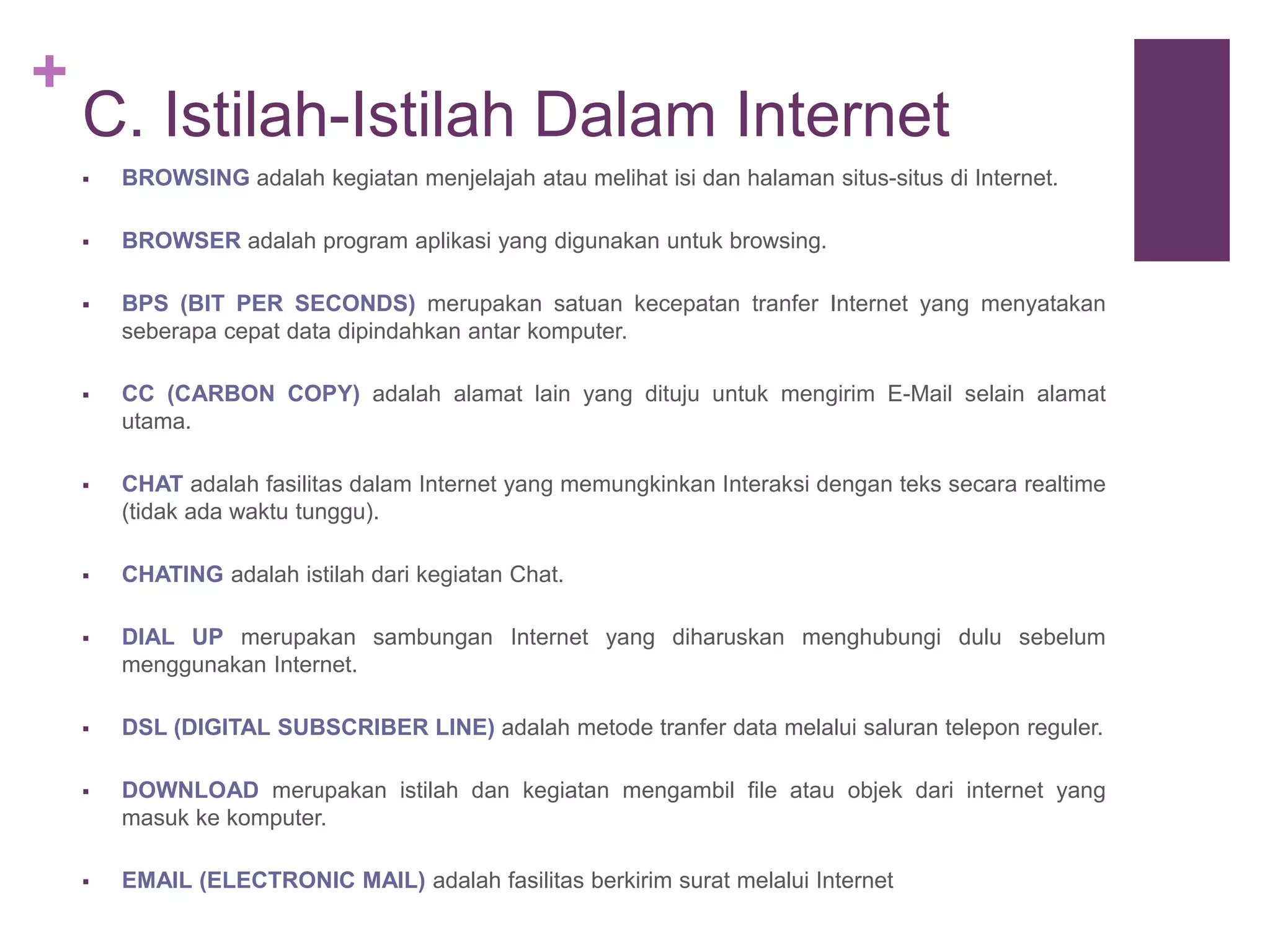+ 
C. Istilah-Istilah Dalam Internet 
 BROWSING adalah kegiatan menjelajah atau melihat isi dan halaman situs-situs di Internet. 
 BROWSER adalah program aplikasi yang digunakan untuk browsing. 
 BPS (BIT PER SECONDS) merupakan satuan kecepatan tranfer Internet yang menyatakan 
seberapa cepat data dipindahkan antar komputer. 
 CC (CARBON COPY) adalah alamat lain yang dituju untuk mengirim E-Mail selain alamat 
utama. 
 CHAT adalah fasilitas dalam Internet yang memungkinkan Interaksi dengan teks secara realtime 
(tidak ada waktu tunggu). 
 CHATING adalah istilah dari kegiatan Chat. 
 DIAL UP merupakan sambungan Internet yang diharuskan menghubungi dulu sebelum 
menggunakan Internet. 
 DSL (DIGITAL SUBSCRIBER LINE) adalah metode tranfer data melalui saluran telepon reguler. 
 DOWNLOAD merupakan istilah dan kegiatan mengambil file atau objek dari internet yang 
masuk ke komputer. 
 EMAIL (ELECTRONIC MAIL) adalah fasilitas berkirim surat melalui Internet 
 
