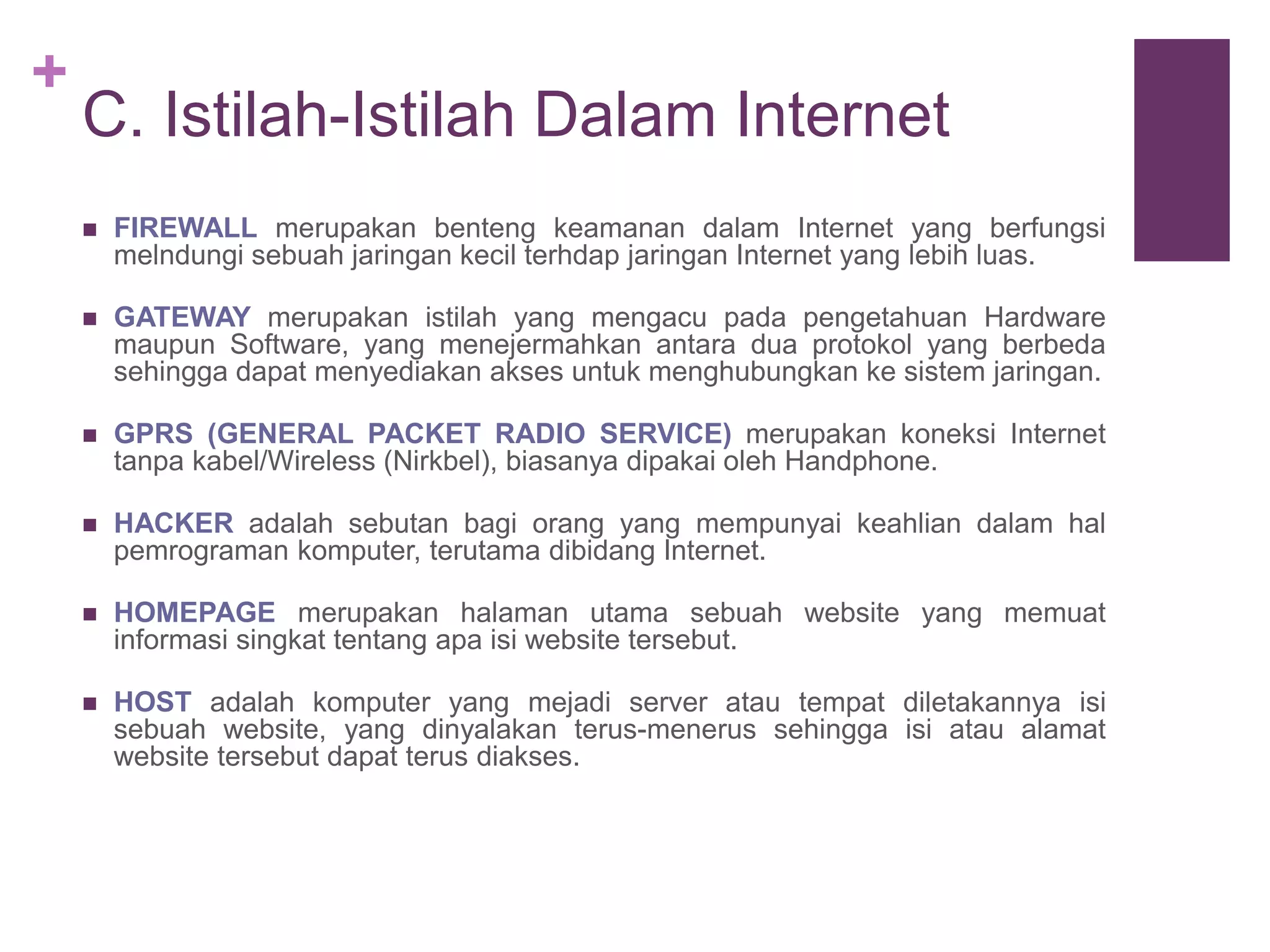 + 
C. Istilah-Istilah Dalam Internet 
 FIREWALL merupakan benteng keamanan dalam Internet yang berfungsi 
melndungi sebuah jaringan kecil terhdap jaringan Internet yang lebih luas. 
 GATEWAY merupakan istilah yang mengacu pada pengetahuan Hardware 
maupun Software, yang menejermahkan antara dua protokol yang berbeda 
sehingga dapat menyediakan akses untuk menghubungkan ke sistem jaringan. 
 GPRS (GENERAL PACKET RADIO SERVICE) merupakan koneksi Internet 
tanpa kabel/Wireless (Nirkbel), biasanya dipakai oleh Handphone. 
 HACKER adalah sebutan bagi orang yang mempunyai keahlian dalam hal 
pemrograman komputer, terutama dibidang Internet. 
 HOMEPAGE merupakan halaman utama sebuah website yang memuat 
informasi singkat tentang apa isi website tersebut. 
 HOST adalah komputer yang mejadi server atau tempat diletakannya isi 
sebuah website, yang dinyalakan terus-menerus sehingga isi atau alamat 
website tersebut dapat terus diakses. 
 