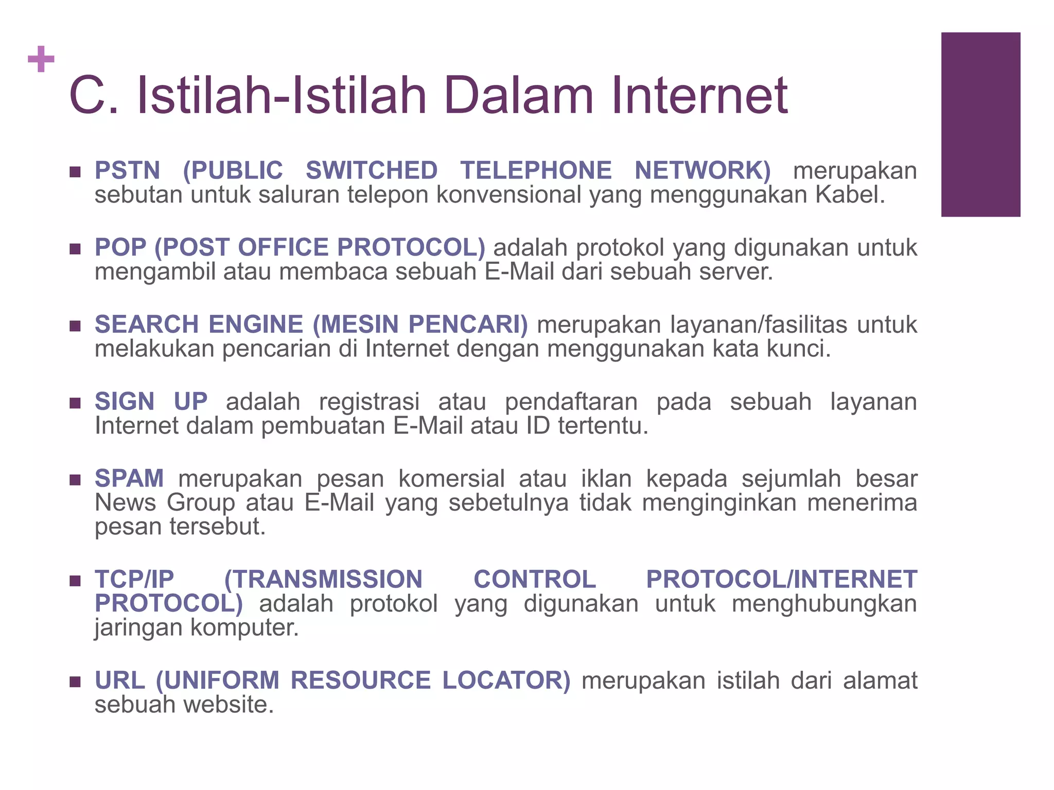 + 
C. Istilah-Istilah Dalam Internet 
 PSTN (PUBLIC SWITCHED TELEPHONE NETWORK) merupakan 
sebutan untuk saluran telepon konvensional yang menggunakan Kabel. 
 POP (POST OFFICE PROTOCOL) adalah protokol yang digunakan untuk 
mengambil atau membaca sebuah E-Mail dari sebuah server. 
 SEARCH ENGINE (MESIN PENCARI) merupakan layanan/fasilitas untuk 
melakukan pencarian di Internet dengan menggunakan kata kunci. 
 SIGN UP adalah registrasi atau pendaftaran pada sebuah layanan 
Internet dalam pembuatan E-Mail atau ID tertentu. 
 SPAM merupakan pesan komersial atau iklan kepada sejumlah besar 
News Group atau E-Mail yang sebetulnya tidak menginginkan menerima 
pesan tersebut. 
 TCP/IP (TRANSMISSION CONTROL PROTOCOL/INTERNET 
PROTOCOL) adalah protokol yang digunakan untuk menghubungkan 
jaringan komputer. 
 URL (UNIFORM RESOURCE LOCATOR) merupakan istilah dari alamat 
sebuah website. 
 
