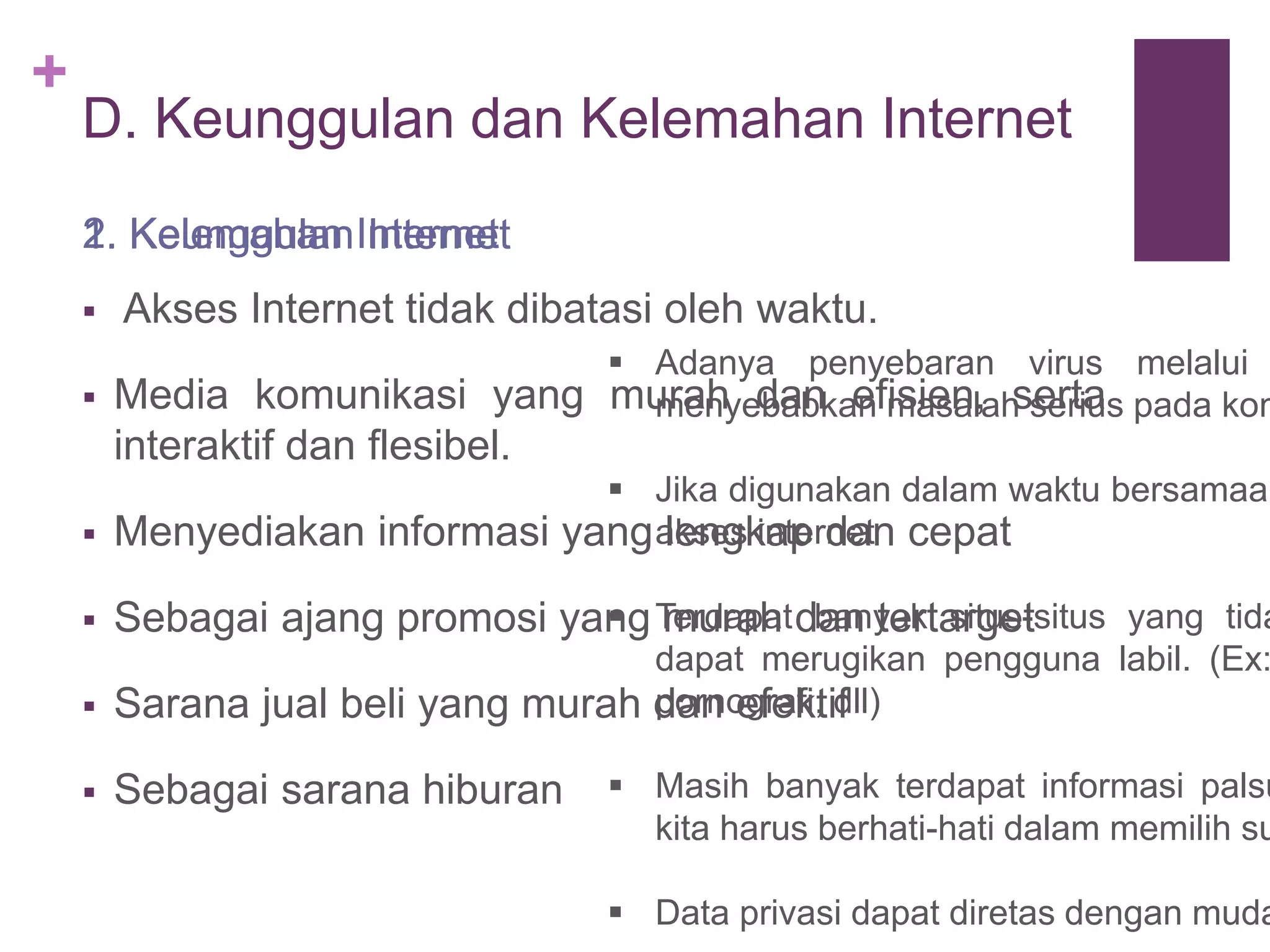 + 
D. Keunggulan dan Kelemahan Internet 
1. Keunggulan Internet 
 Akses Internet tidak dibatasi oleh waktu. 
 Media komunikasi yang murah dan efisien, serta 
interaktif dan flesibel. 
 Menyediakan informasi yang lengkap dan cepat 
 Sebagai ajang promosi yang murah dan tertarget 
 Sarana jual beli yang murah dan efektif 
 Sebagai sarana hiburan 
 Adanya penyebaran virus melalui menyebabkan masalah serius pada komputer 
 Jika digunakan dalam waktu bersamaan 
akses internet 
 Terdapat banyak situs-situs yang tidak 
dapat merugikan pengguna labil. (Ex: pornografi, dll) 
 Masih banyak terdapat informasi palsu 
kita harus berhati-hati dalam memilih sumber 
 Data privasi dapat diretas dengan mudah 
2. Kelemahan Internet 
 