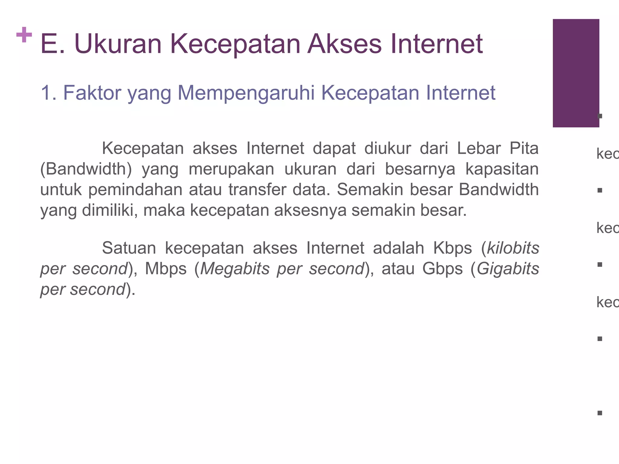 + E. Ukuran Kecepatan Akses Internet 
1. Faktor yang Mempengaruhi Kecepatan Internet 
Kecepatan akses Internet dapat diukur dari Lebar Pita 
(Bandwidth) yang merupakan ukuran dari besarnya kapasitan 
untuk pemindahan atau transfer data. Semakin besar Bandwidth 
yang dimiliki, maka kecepatan aksesnya semakin besar. 
Satuan kecepatan akses Internet adalah Kbps (kilobits 
per second), Mbps (Megabits per second), atau Gbps (Gigabits 
per second). 
 
kecepatan 
 
kecepatan 
 
kecepatan 
 
 
 