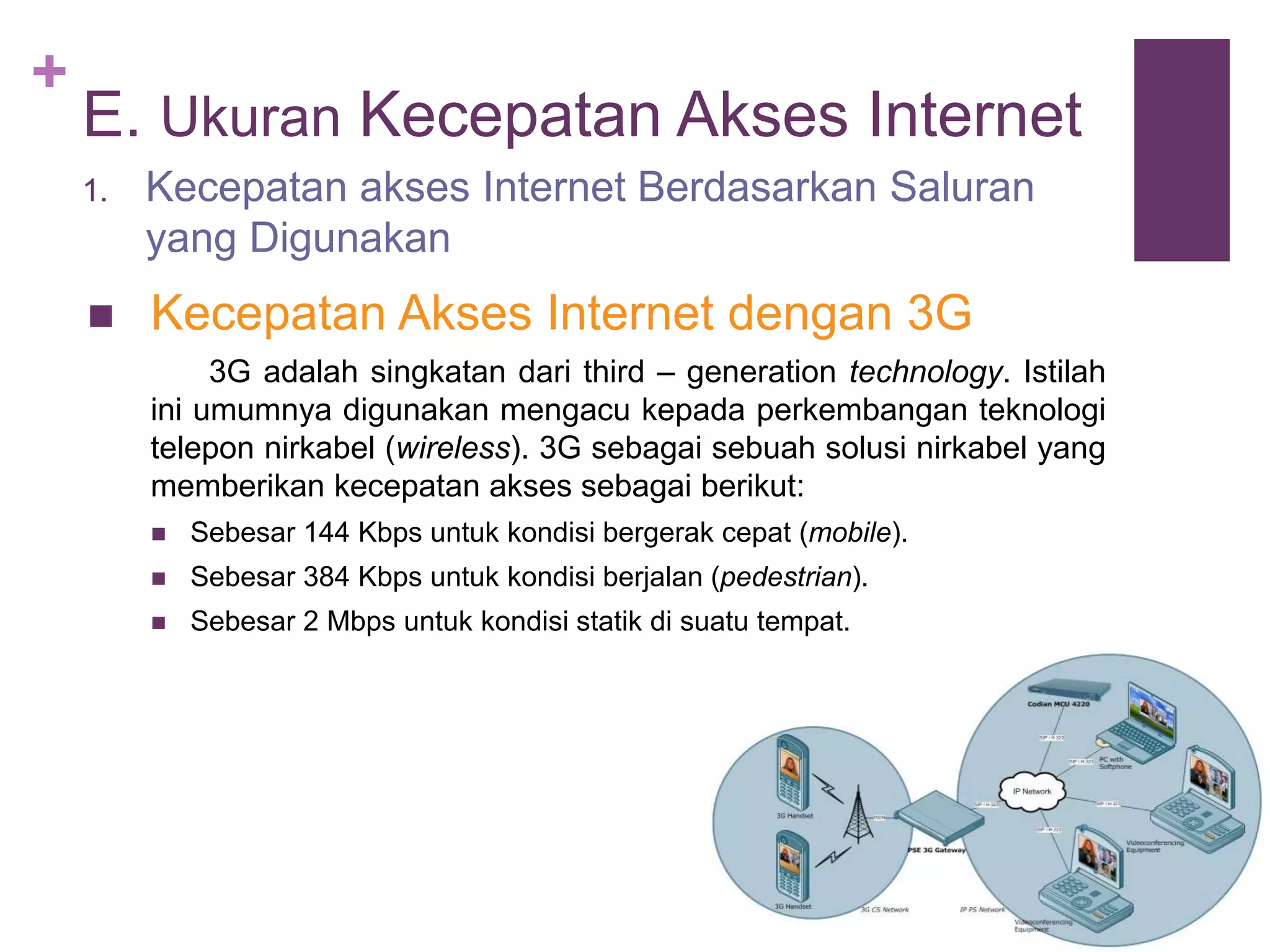 + 
E. Ukuran Kecepatan Akses Internet 
1. Kecepatan akses Internet Berdasarkan Saluran 
yang Digunakan 
 Kecepatan Akses Internet dengan 3G 
3G adalah singkatan dari third – generation technology. Istilah 
ini umumnya digunakan mengacu kepada perkembangan teknologi 
telepon nirkabel (wireless). 3G sebagai sebuah solusi nirkabel yang 
memberikan kecepatan akses sebagai berikut: 
 Sebesar 144 Kbps untuk kondisi bergerak cepat (mobile). 
 Sebesar 384 Kbps untuk kondisi berjalan (pedestrian). 
 Sebesar 2 Mbps untuk kondisi statik di suatu tempat. 
 